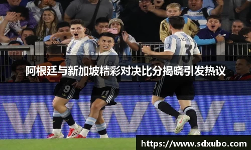 阿根廷与新加坡精彩对决比分揭晓引发热议