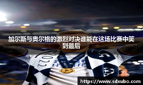 加尔斯与奥尔格的激烈对决谁能在这场比赛中笑到最后