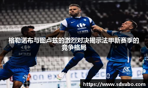 格勒诺布与图卢兹的激烈对决揭示法甲新赛季的竞争格局