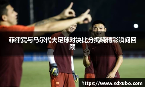 菲律宾与马尔代夫足球对决比分揭晓精彩瞬间回顾